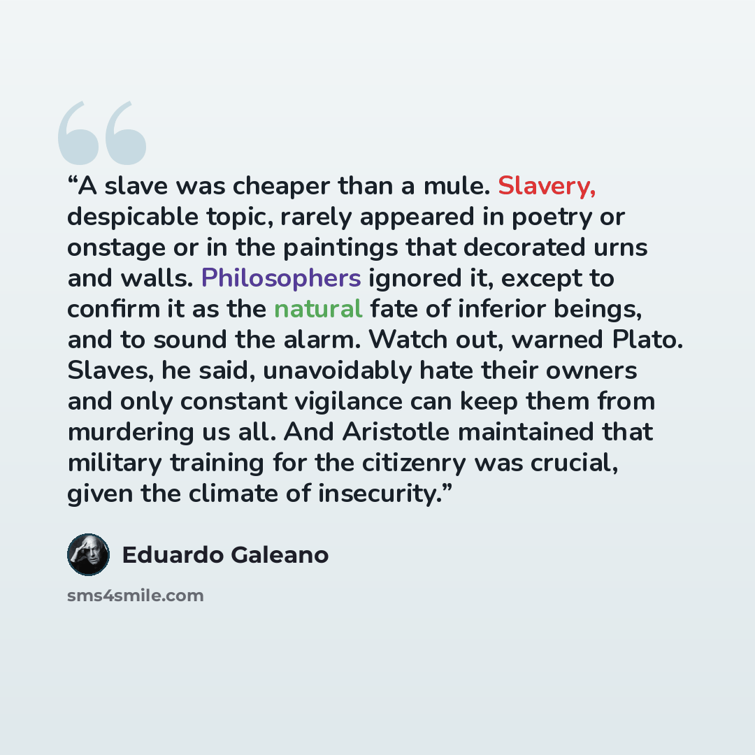 “A slave was cheaper than a mule. Slavery, despicable topic, rarely appeared in poetry or onstage or in the paintings that decorated urns and walls. Philosophers ignored it, except to confirm it as the natural fate of inferior beings, and to sound the alarm. Watch out, warned Plato. Slaves, he…” quote by Eduardo Galeano