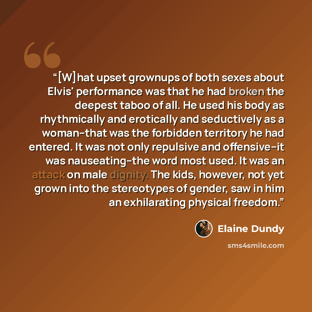 “[W]hat upset grownups of both sexes about Elvis' performance was that he had broken the deepest taboo of all. He used his body as rhythmically and erotically and seductively as a woman--that was the forbidden territory he had entered. It was not only repulsive and offensive--it was nauseating--the…” quote by Elaine Dundy