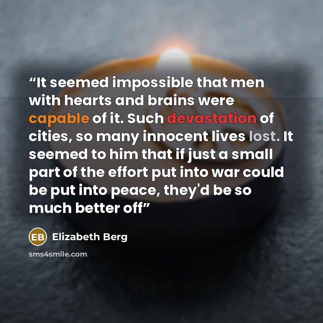 “It seemed impossible that men with hearts and brains were capable of it. Such devastation of cities, so many innocent lives lost. It seemed to him that if just a small part of the effort put into war could be put into peace, they'd be so much better off” quote by Elizabeth Berg