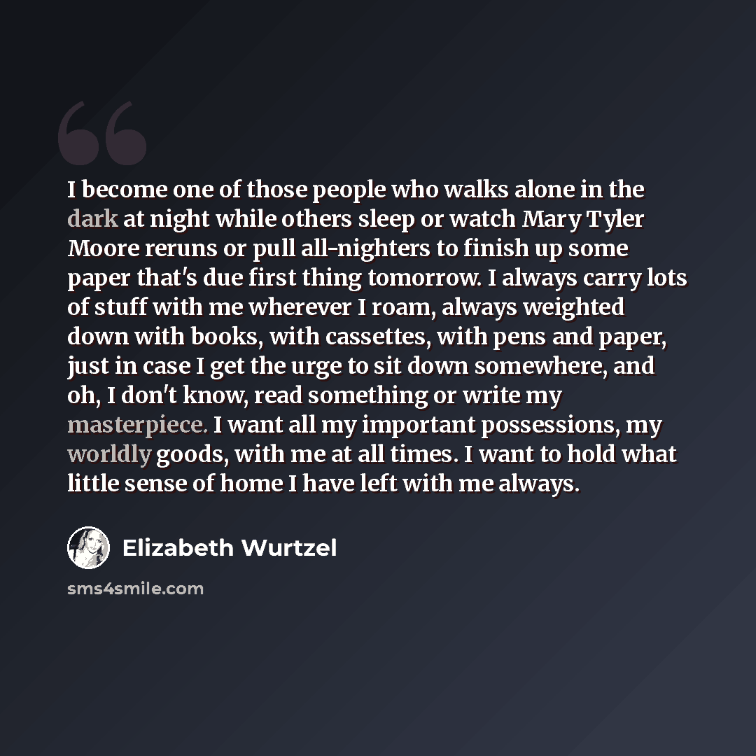 “I become one of those people who walks alone in the dark at night while others sleep or watch Mary Tyler Moore reruns or pull all-nighters to finish up some paper that's due first thing tomorrow. I always carry lots of stuff with me wherever I roam, always weighted down with books, with cassettes…” quote by Elizabeth Wurtzel