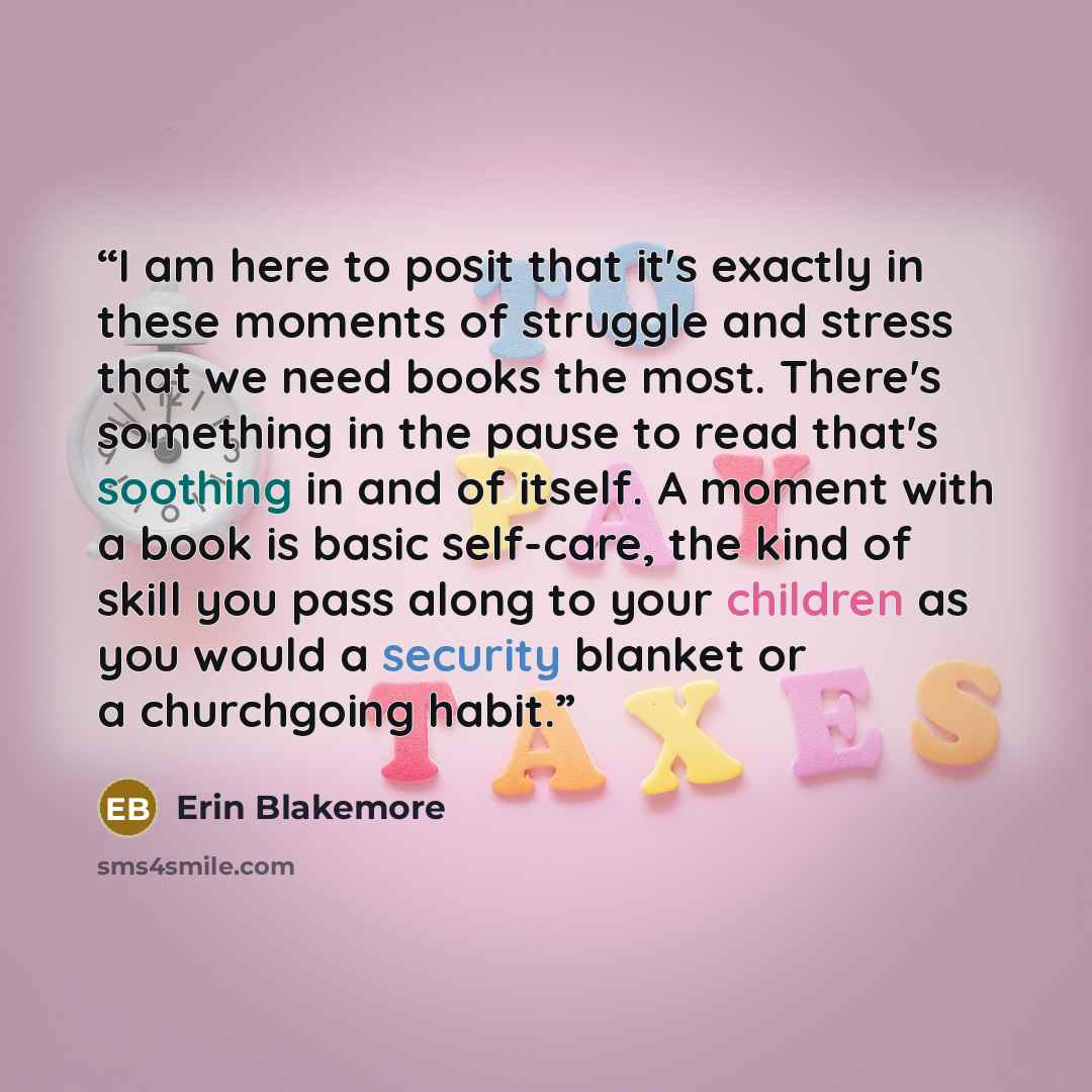 “I am here to posit that it's exactly in these moments of struggle and stress that we need books the most. There's something in the pause to read that's soothing in and of itself. A moment with a book is basic self-care, the kind of skill you pass along to your children as you would a security…” quote by Erin Blakemore