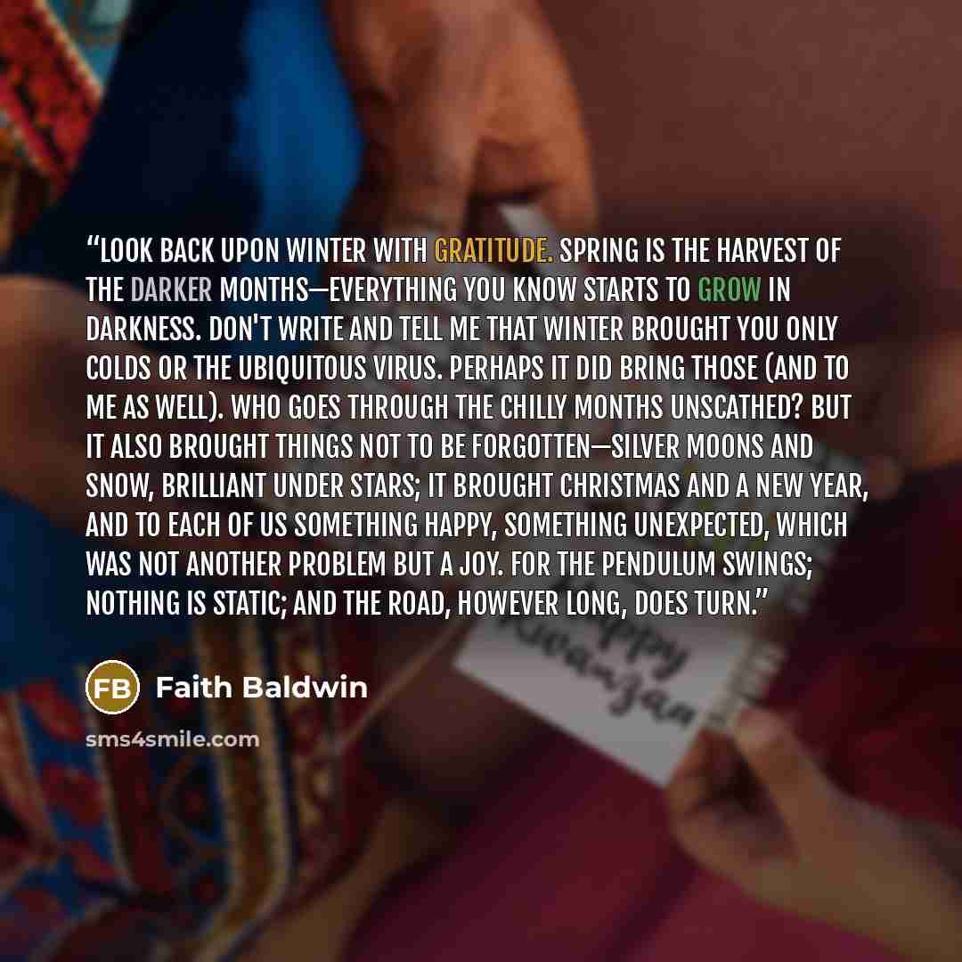“Look back upon winter with gratitude. Spring is the harvest of the darker months—everything you know starts to grow in darkness. Don't write and tell me that winter brought you only colds or the ubiquitous virus. Perhaps it did bring those (and to me as well). Who goes through the chilly months…” quote by Faith Baldwin