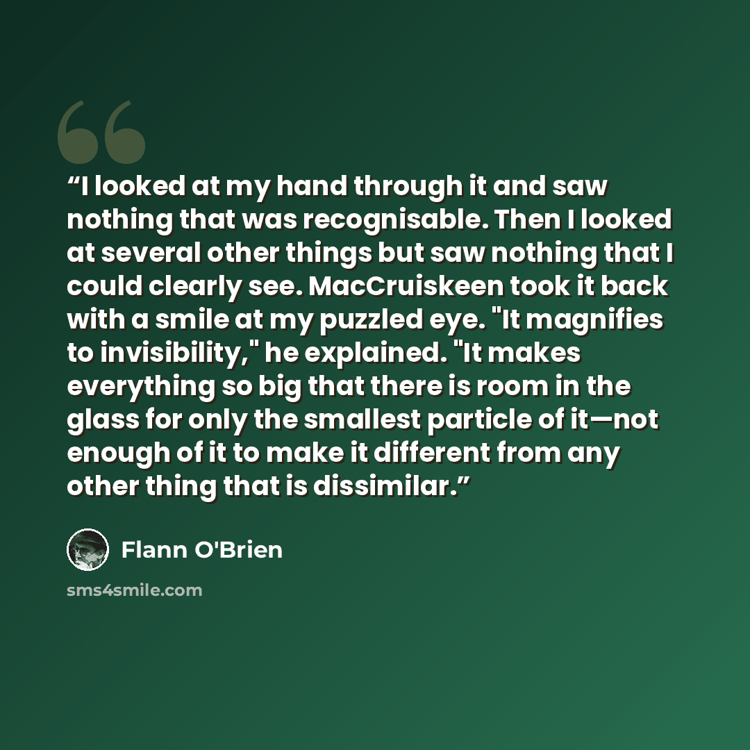“I looked at my hand through it and saw nothing that was recognisable. Then I looked at several other things but saw nothing that I could clearly see. MacCruiskeen took it back with a smile at my puzzled eye. "It magnifies to invisibility," he explained. "It makes everything so big that there is…” quote by Flann O'Brien