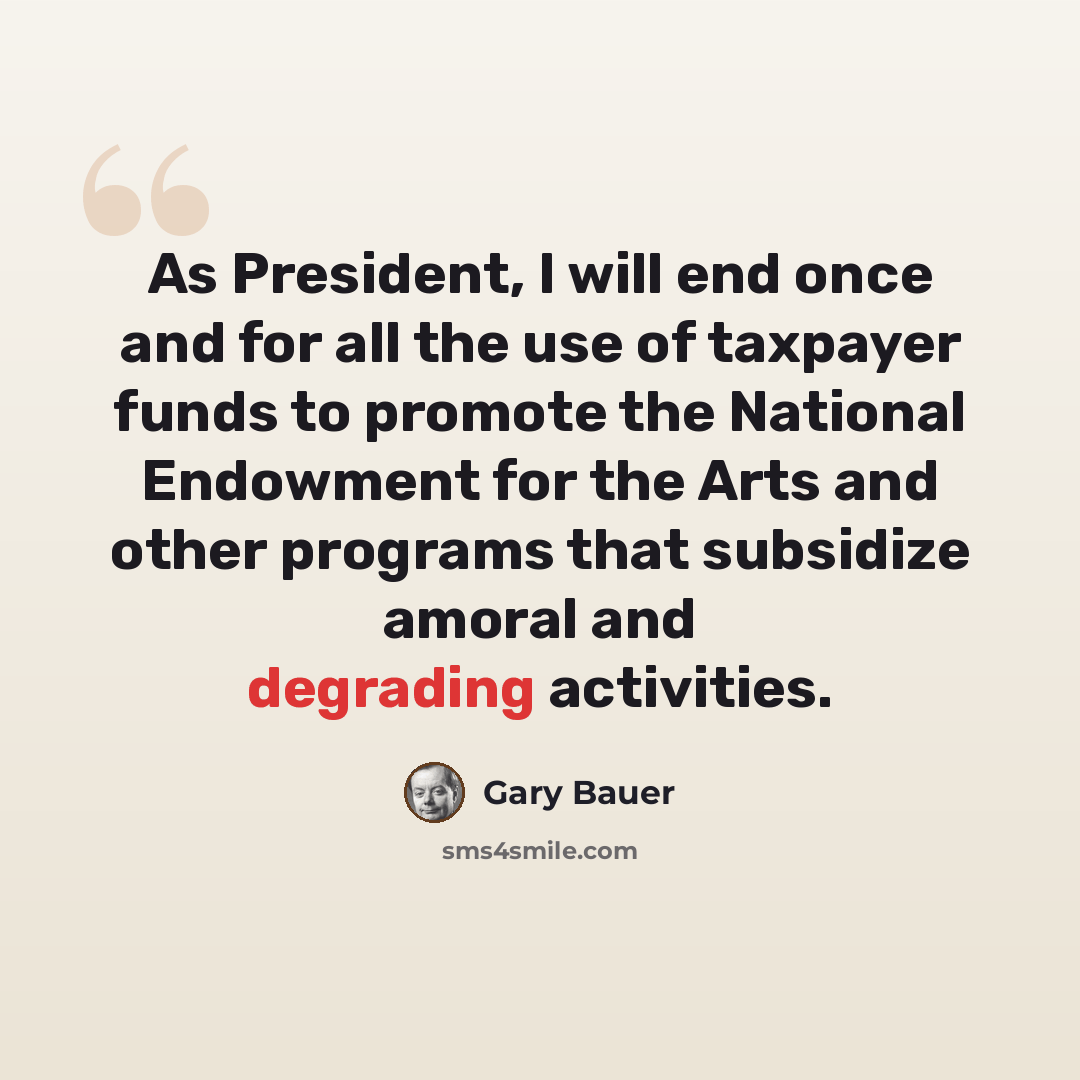 “As President, I will end once and for all the use of taxpayer funds to promote the National Endowment for the Arts and other programs that subsidize amoral and degrading activities.” quote by Gary Bauer