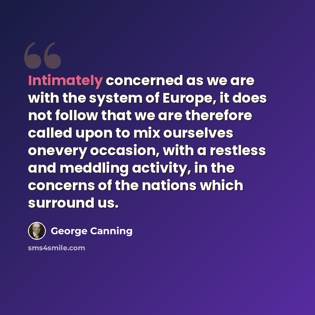 “Intimately concerned as we are with the system of Europe, it does not follow that we are therefore called upon to mix ourselves onevery occasion, with a restless and meddling activity, in the concerns of the nations which surround us.” quote by George Canning