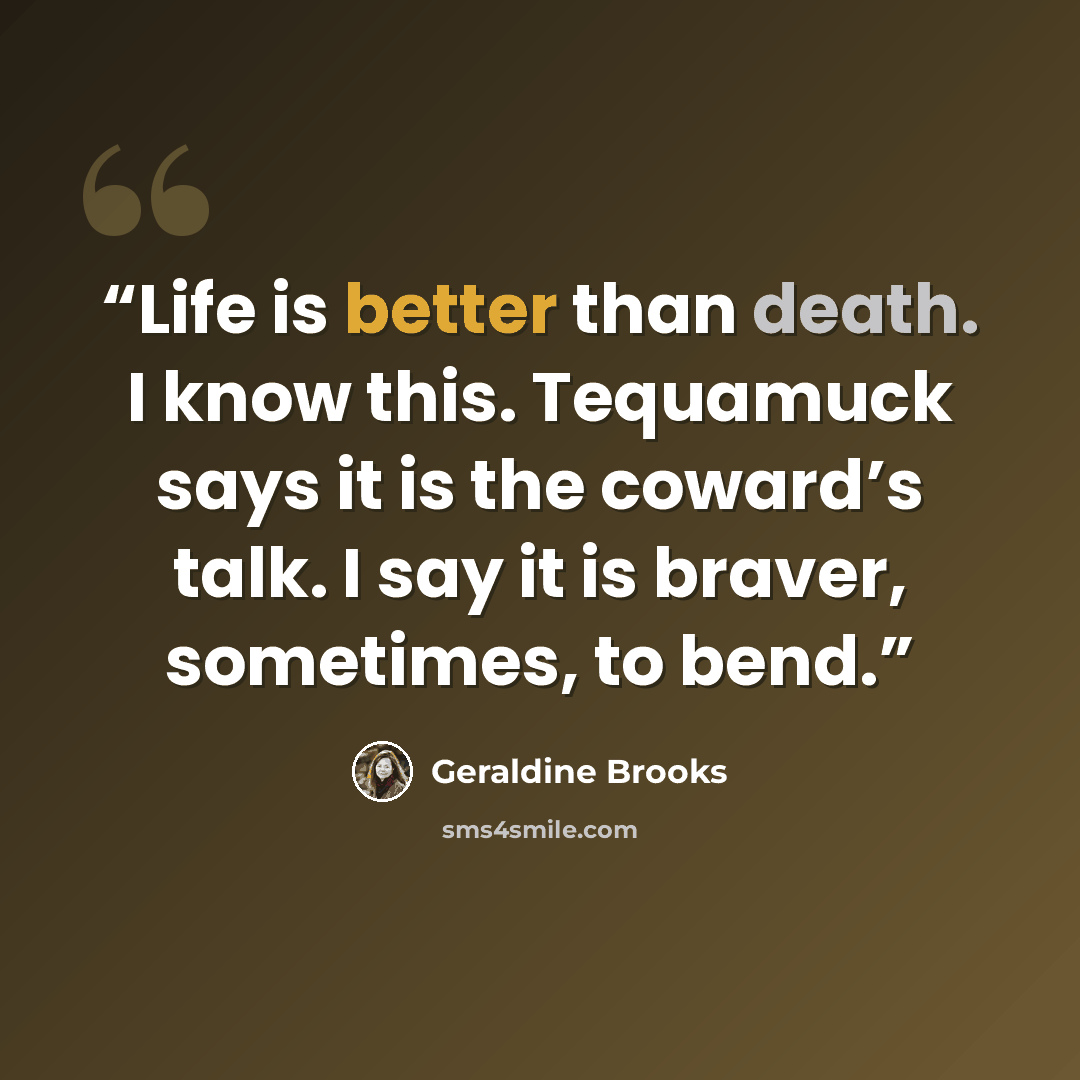 “Life is better than death. I know this. Tequamuck says it is the coward’s talk. I say it is braver, sometimes, to bend.” quote by Geraldine Brooks