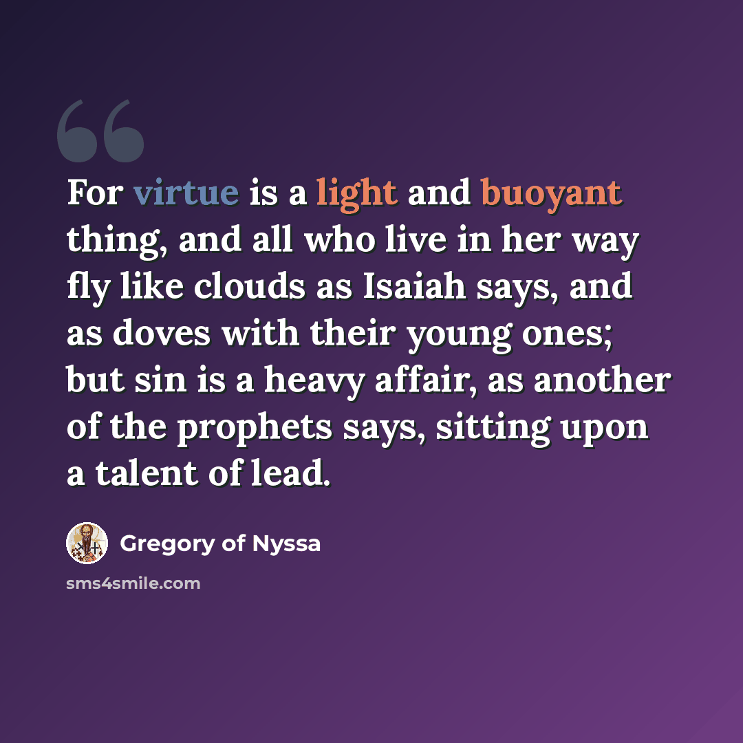 “For virtue is a light and buoyant thing, and all who live in her way fly like clouds as Isaiah says, and as doves with their young ones; but sin is a heavy affair, as another of the prophets says, sitting upon a talent of lead.” quote by Gregory of Nyssa