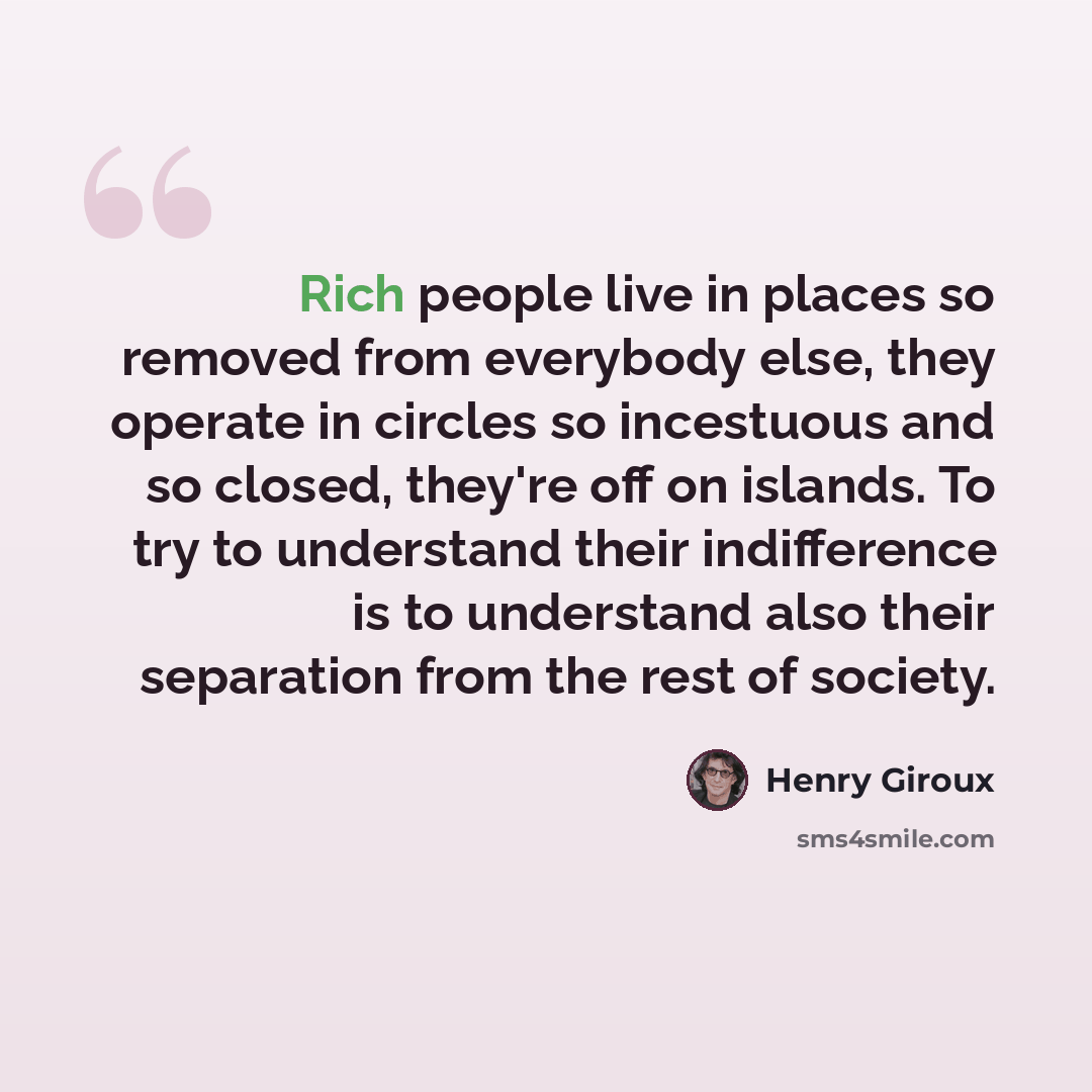 “Rich people live in places so removed from everybody else, they operate in circles so incestuous and so closed, they're off on islands. To try to understand their indifference is to understand also their separation from the rest of society.” quote by Henry Giroux