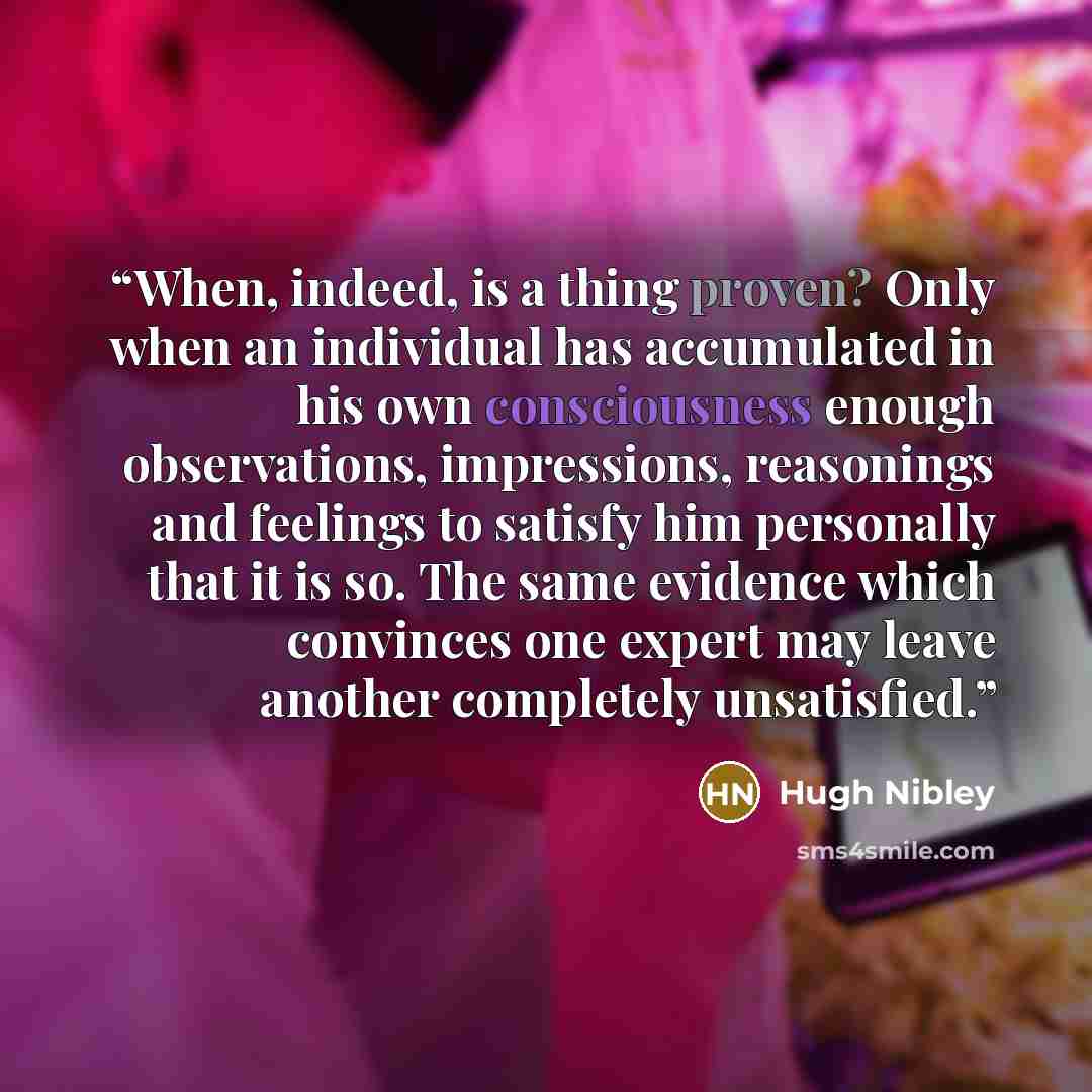 “When, indeed, is a thing proven? Only when an individual has accumulated in his own consciousness enough observations, impressions, reasonings and feelings to satisfy him personally that it is so. The same evidence which convinces one expert may leave another completely unsatisfied.” quote by Hugh Nibley