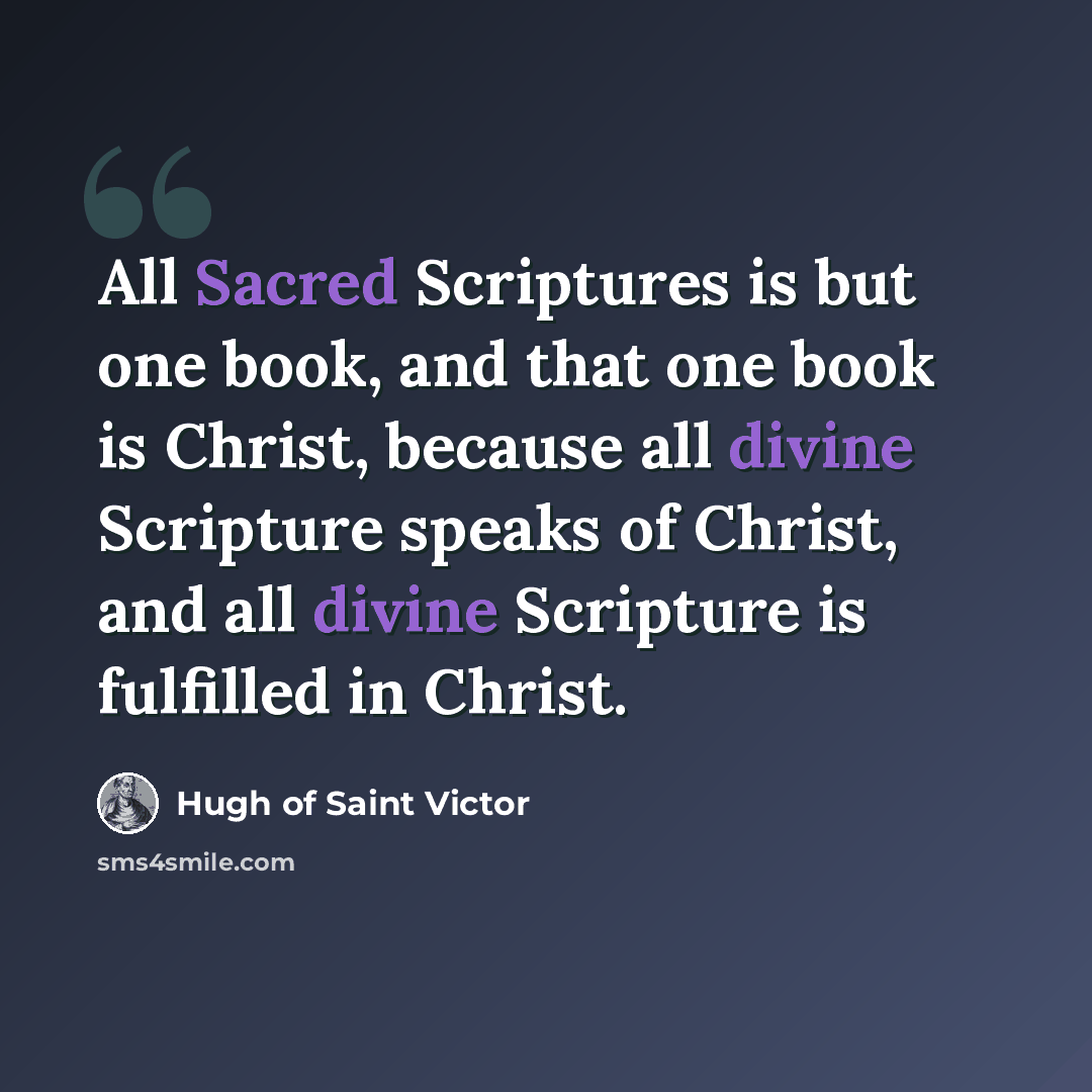 “All Sacred Scriptures is but one book, and that one book is Christ, because all divine Scripture speaks of Christ, and all divine Scripture is fulfilled in Christ.” quote by Hugh of Saint Victor