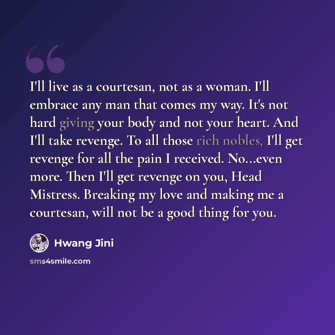 “I'll live as a courtesan, not as a woman. I'll embrace any man that comes my way. It's not hard giving your body and not your heart. And I'll take revenge. To all those rich nobles, I'll get revenge for all the pain I received. No...even more. Then I'll get revenge on you, Head Mistress. Breaking…” quote by Hwang Jini