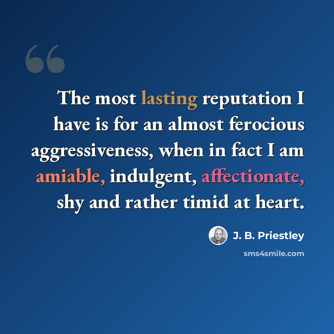 “The most lasting reputation I have is for an almost ferocious aggressiveness, when in fact I am amiable, indulgent, affectionate, shy and rather timid at heart.” quote by J. B. Priestley