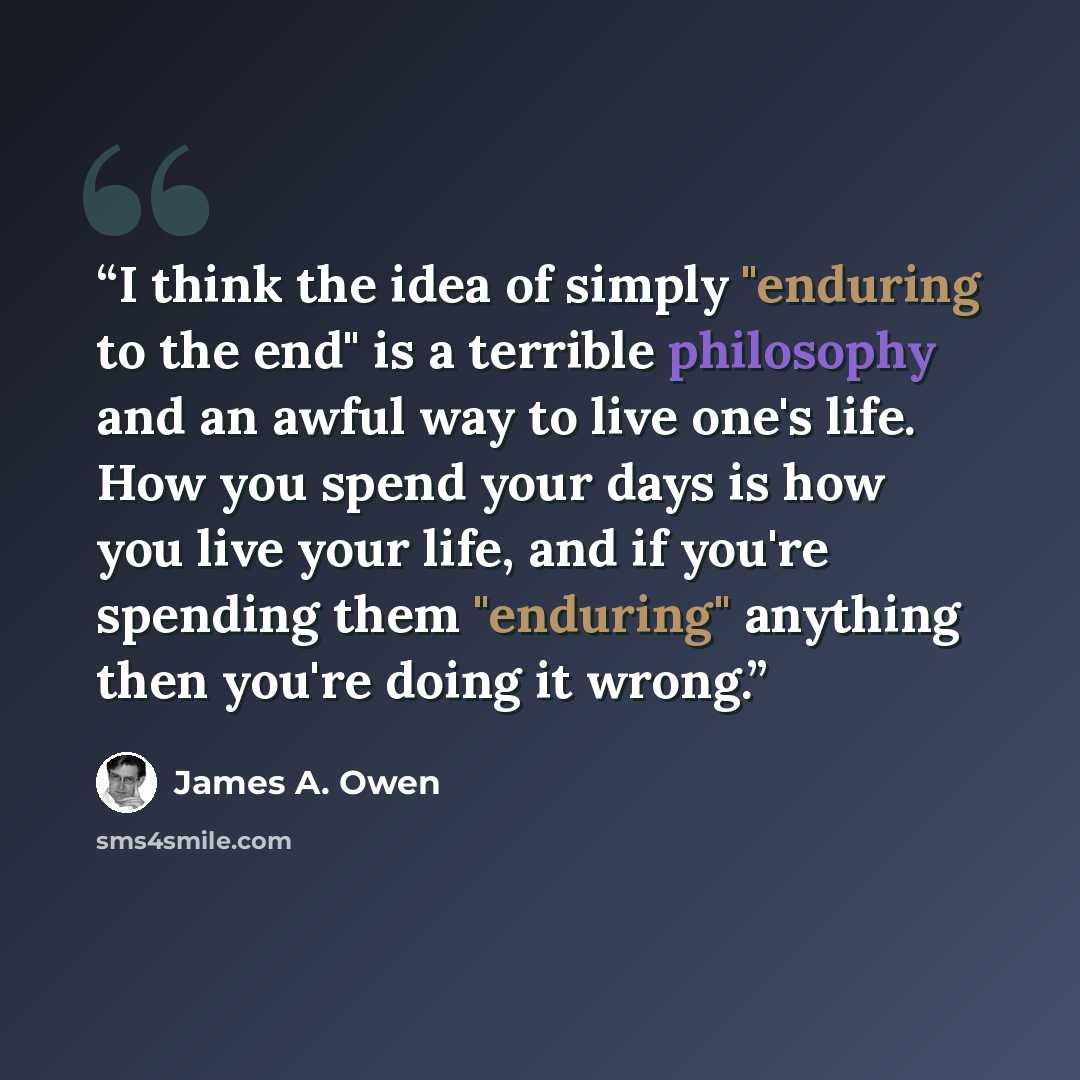 “I think the idea of simply "enduring to the end" is a terrible philosophy and an awful way to live one's life. How you spend your days is how you live your life, and if you're spending them "enduring" anything then you're doing it wrong.” quote by James A. Owen