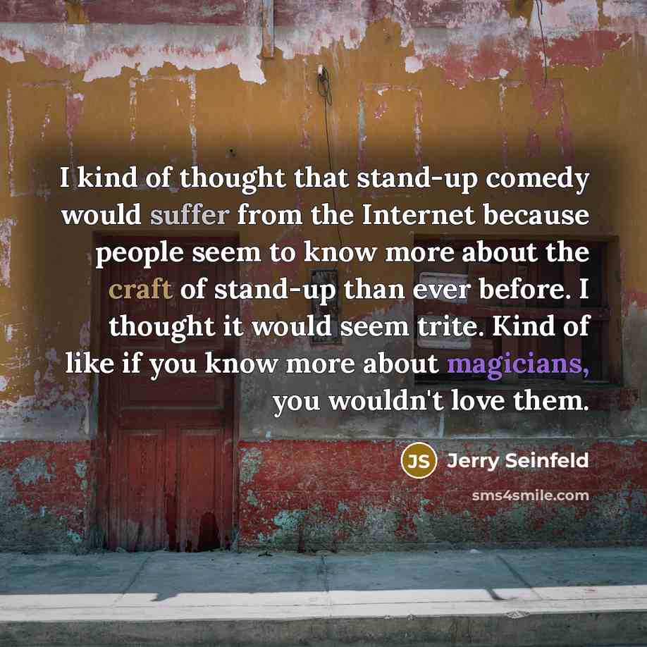 “I kind of thought that stand-up comedy would suffer from the Internet because people seem to know more about the craft of stand-up than ever before. I thought it would seem trite. Kind of like if you know more about magicians, you wouldn't love them.” quote by Jerry Seinfeld