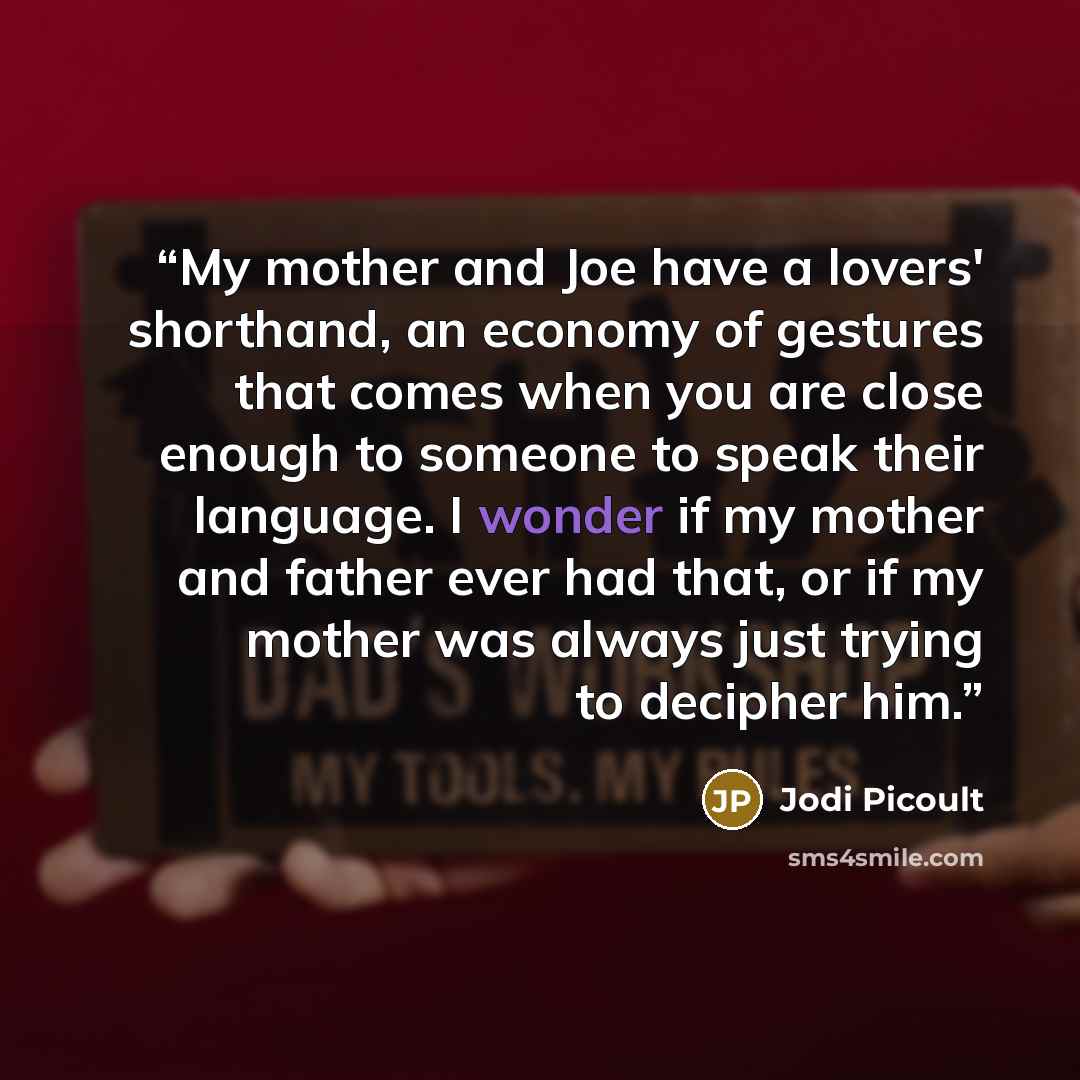 “My mother and Joe have a lovers' shorthand, an economy of gestures that comes when you are close enough to someone to speak their language. I wonder if my mother and father ever had that, or if my mother was always just trying to decipher him.” quote by Jodi Picoult