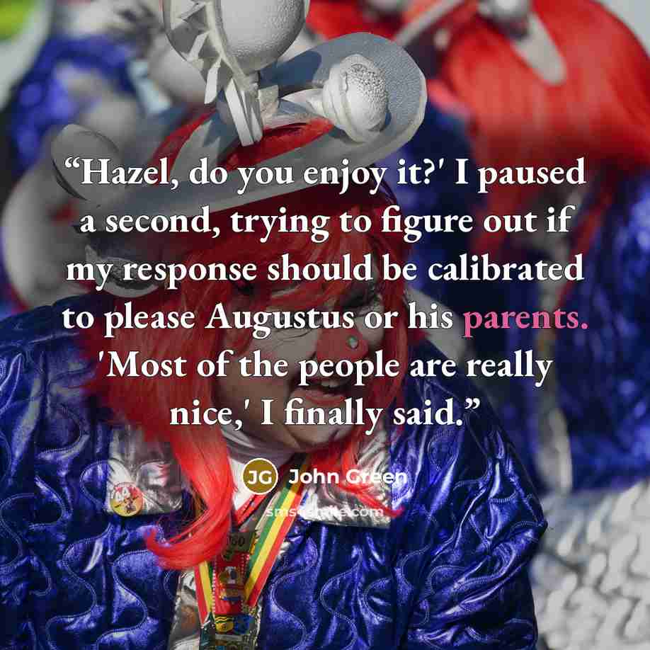 “Hazel, do you enjoy it?' I paused a second, trying to figure out if my response should be calibrated to please Augustus or his parents. 'Most of the people are really nice,' I finally said.” quote by John Green