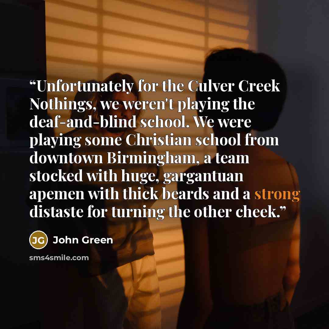 “Unfortunately for the Culver Creek Nothings, we weren't playing the deaf-and-blind school. We were playing some Christian school from downtown Birmingham, a team stocked with huge, gargantuan apemen with thick beards and a strong distaste for turning the other cheek.” quote by John Green