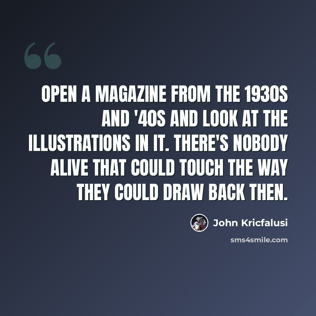 “Open a magazine from the 1930s and '40s and look at the illustrations in it. There's nobody alive that could touch the way they could draw back then.” quote by John Kricfalusi