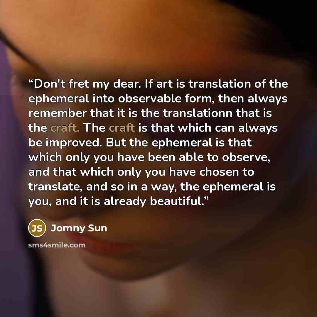 “Don't fret my dear. If art is translation of the ephemeral into observable form, then always remember that it is the translationn that is the craft. The craft is that which can always be improved. But the ephemeral is that which only you have been able to observe, and that which only you have…” quote by Jomny Sun