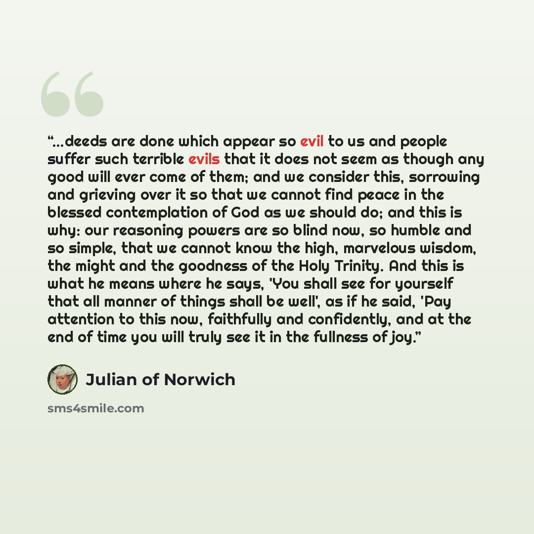 “...deeds are done which appear so evil to us and people suffer such terrible evils that it does not seem as though any good will ever come of them; and we consider this, sorrowing and grieving over it so that we cannot find peace in the blessed contemplation of God as we should do; and this is…” quote by Julian of Norwich