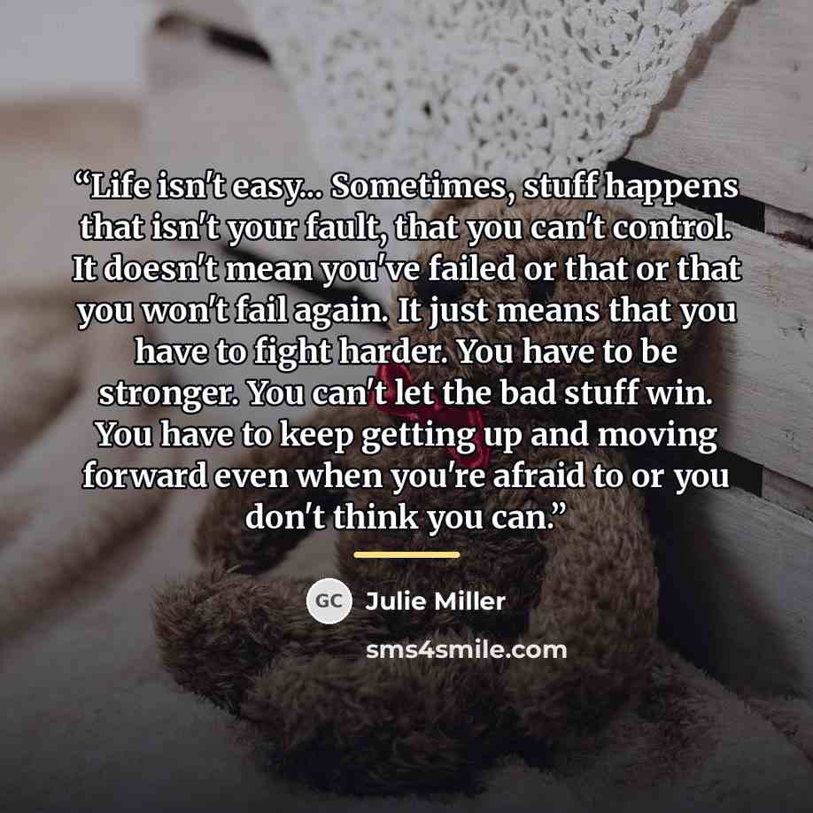 “Life isn't easy... Sometimes, stuff happens that isn't your fault, that you can't control. It doesn't mean you've failed or that or that you won't fail again. It just means that you have to fight harder. You have to be stronger. You can't let the bad stuff win. You have to keep getting up and…” quote by Julie Miller