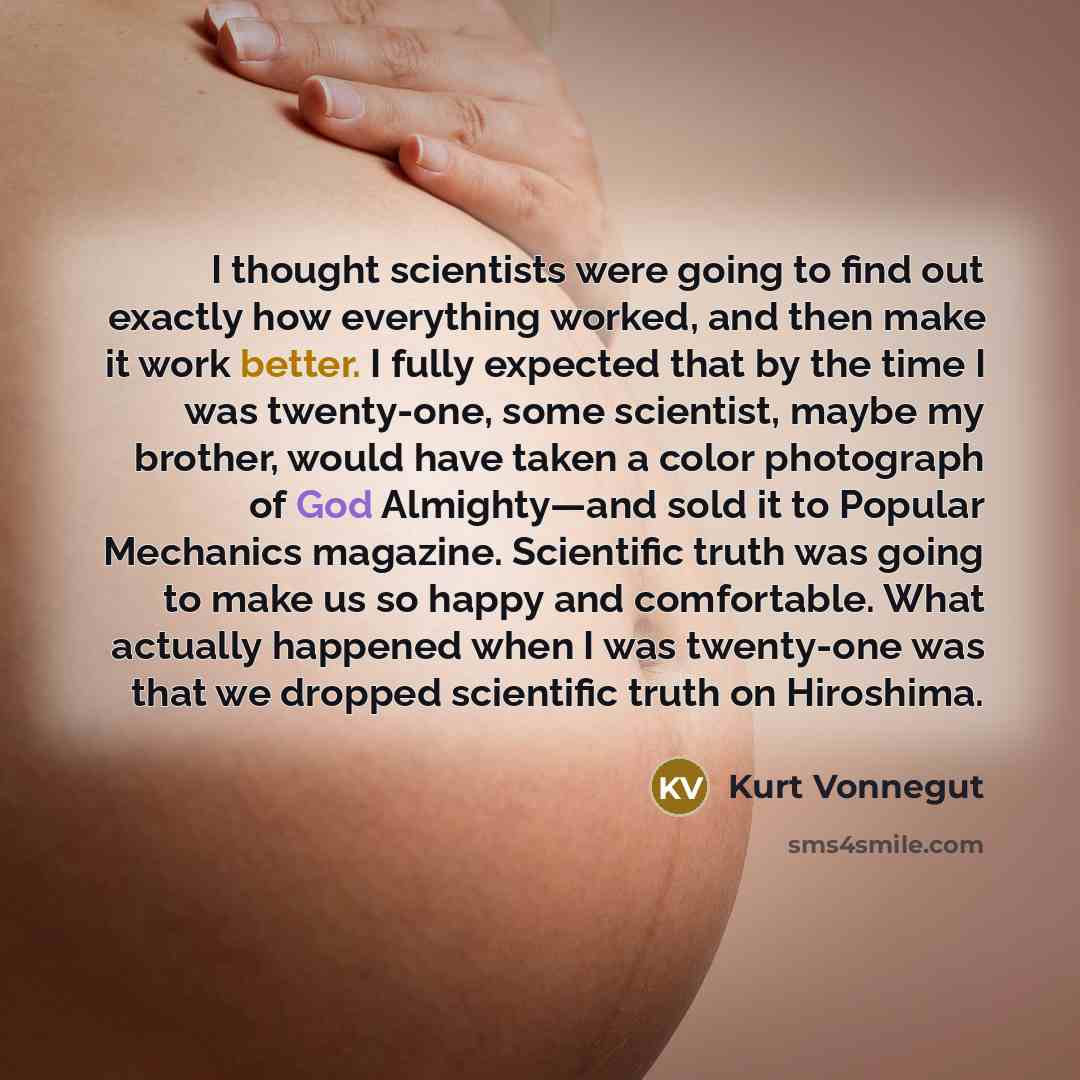 “I thought scientists were going to find out exactly how everything worked, and then make it work better. I fully expected that by the time I was twenty-one, some scientist, maybe my brother, would have taken a color photograph of God Almighty—and sold it to Popular Mechanics magazine. Scientific…” quote by Kurt Vonnegut