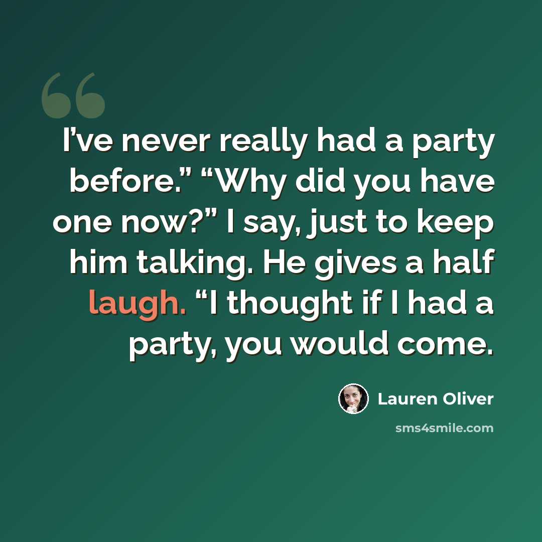 “I’ve never really had a party before.” “Why did you have one now?” I say, just to keep him talking. He gives a half laugh. “I thought if I had a party, you would come.” quote by Lauren Oliver