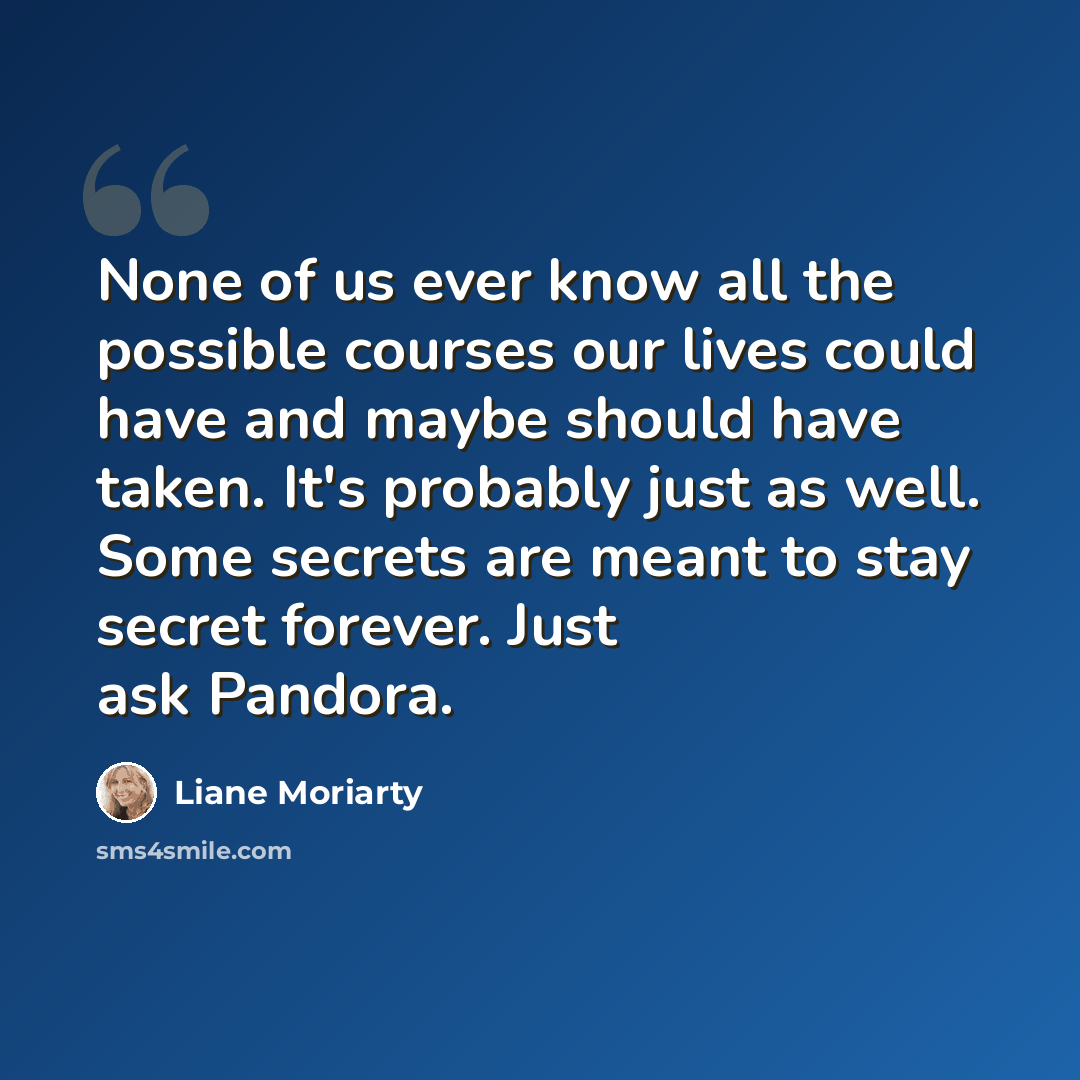 “None of us ever know all the possible courses our lives could have and maybe should have taken. It's probably just as well. Some secrets are meant to stay secret forever. Just ask Pandora.” quote by Liane Moriarty