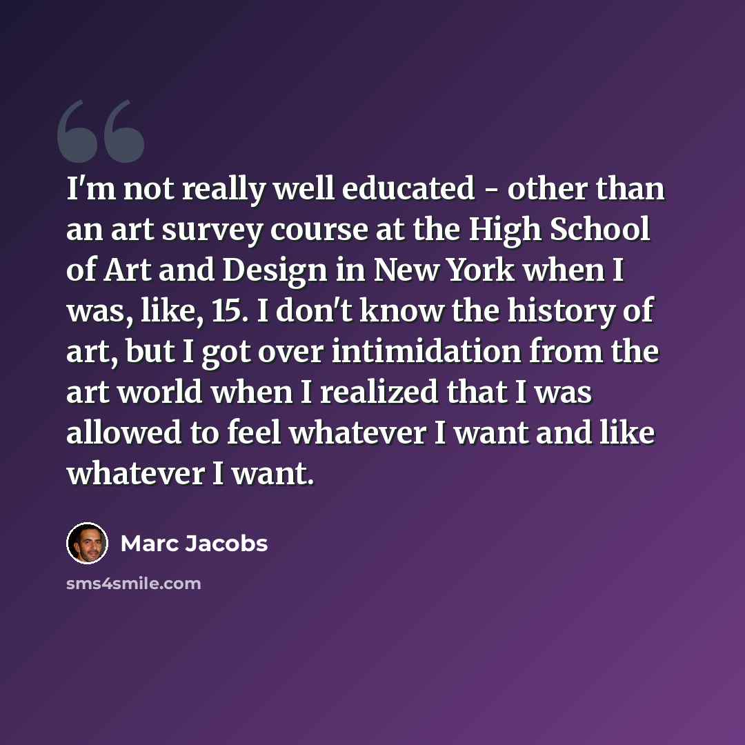 “I'm not really well educated - other than an art survey course at the High School of Art and Design in New York when I was, like, 15. I don't know the history of art, but I got over intimidation from the art world when I realized that I was allowed to feel whatever I want and like whatever I want.” quote by Marc Jacobs