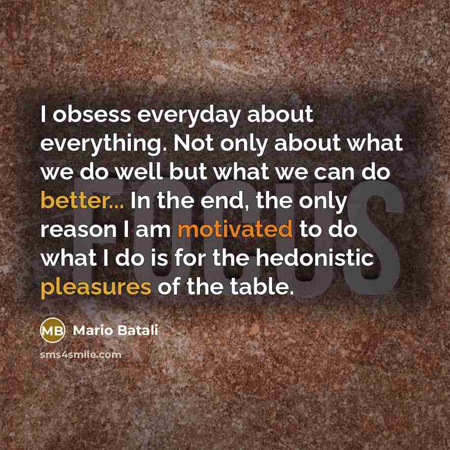 “I obsess everyday about everything. Not only about what we do well but what we can do better... In the end, the only reason I am motivated to do what I do is for the hedonistic pleasures of the table.” quote by Mario Batali