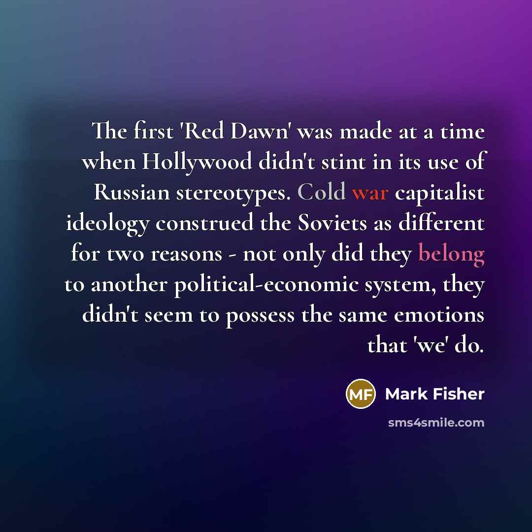 “The first 'Red Dawn' was made at a time when Hollywood didn't stint in its use of Russian stereotypes. Cold war capitalist ideology construed the Soviets as different for two reasons - not only did they belong to another political-economic system, they didn't seem to possess the same emotions that…” quote by Mark Fisher