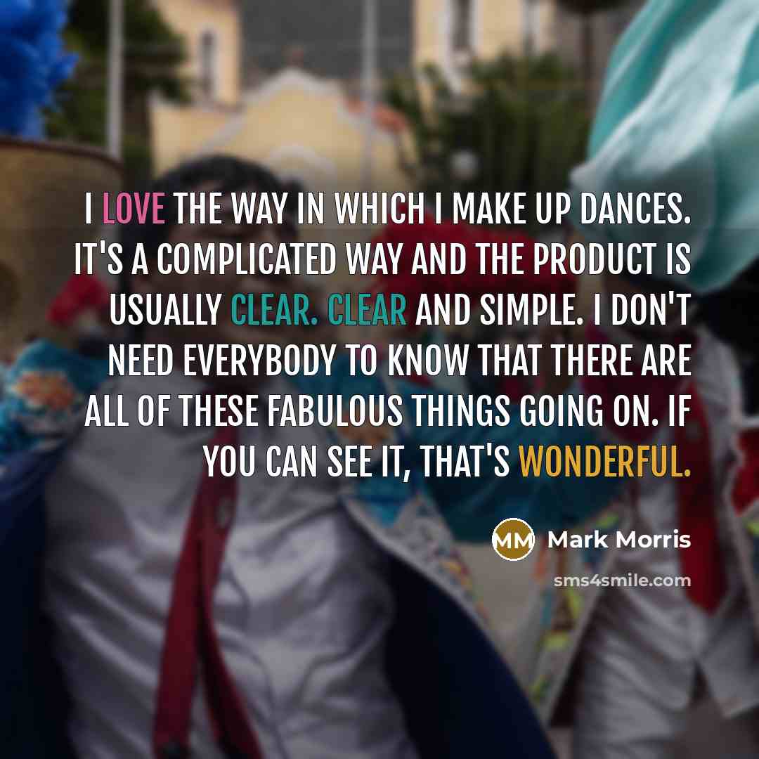 “I love the way in which I make up dances. It's a complicated way and the product is usually clear. Clear and simple. I don't need everybody to know that there are all of these fabulous things going on. If you CAN see it, that's wonderful.” quote by Mark Morris