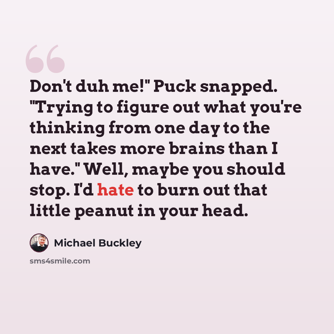 “Don't duh me!" Puck snapped. "Trying to figure out what you're thinking from one day to the next takes more brains than I have." Well, maybe you should stop. I'd hate to burn out that little peanut in your head.” quote by Michael Buckley