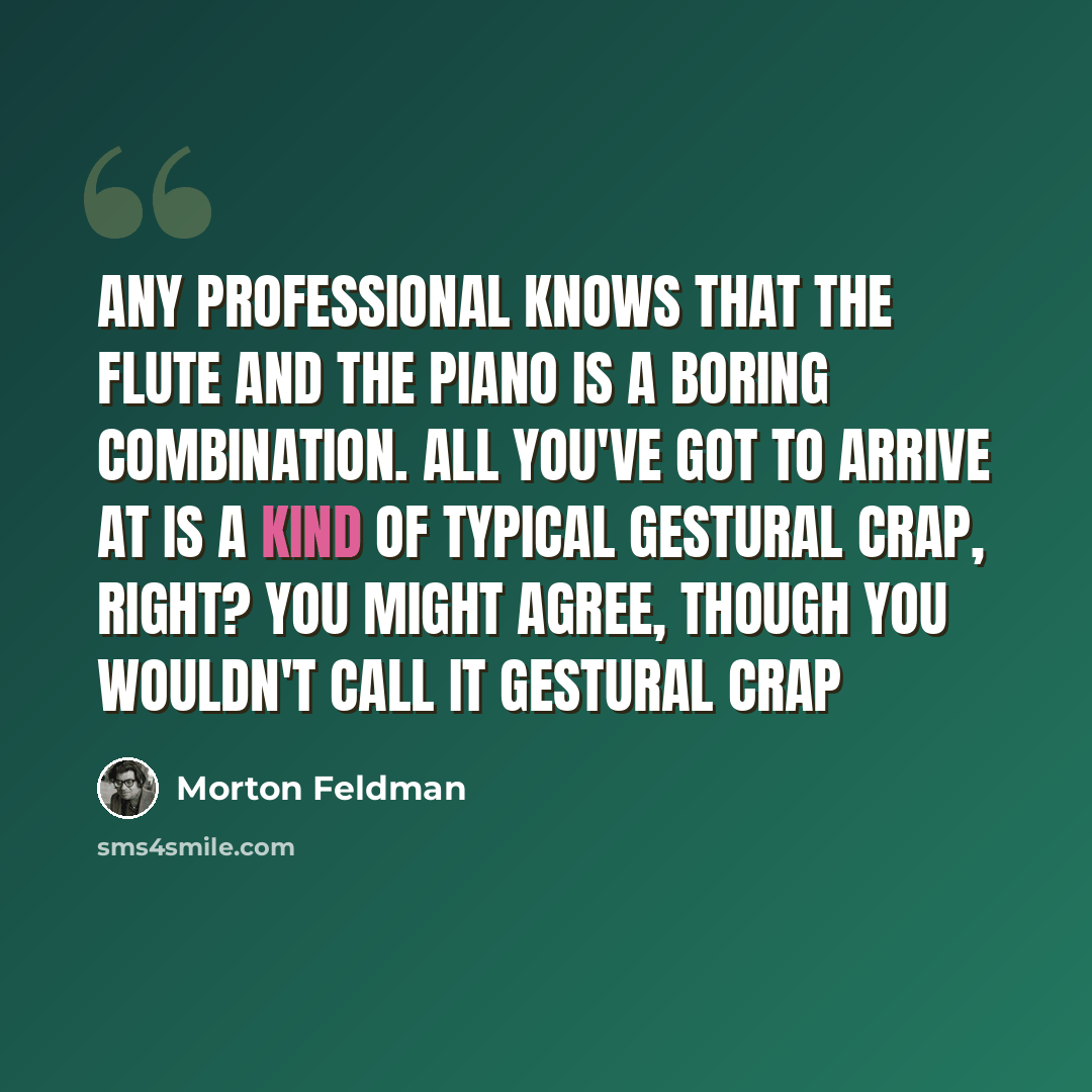 “Any professional knows that the flute and the piano is a boring combination. All you've got to arrive at is a kind of typical gestural crap, right? You might agree, though you wouldn't call it gestural crap” quote by Morton Feldman