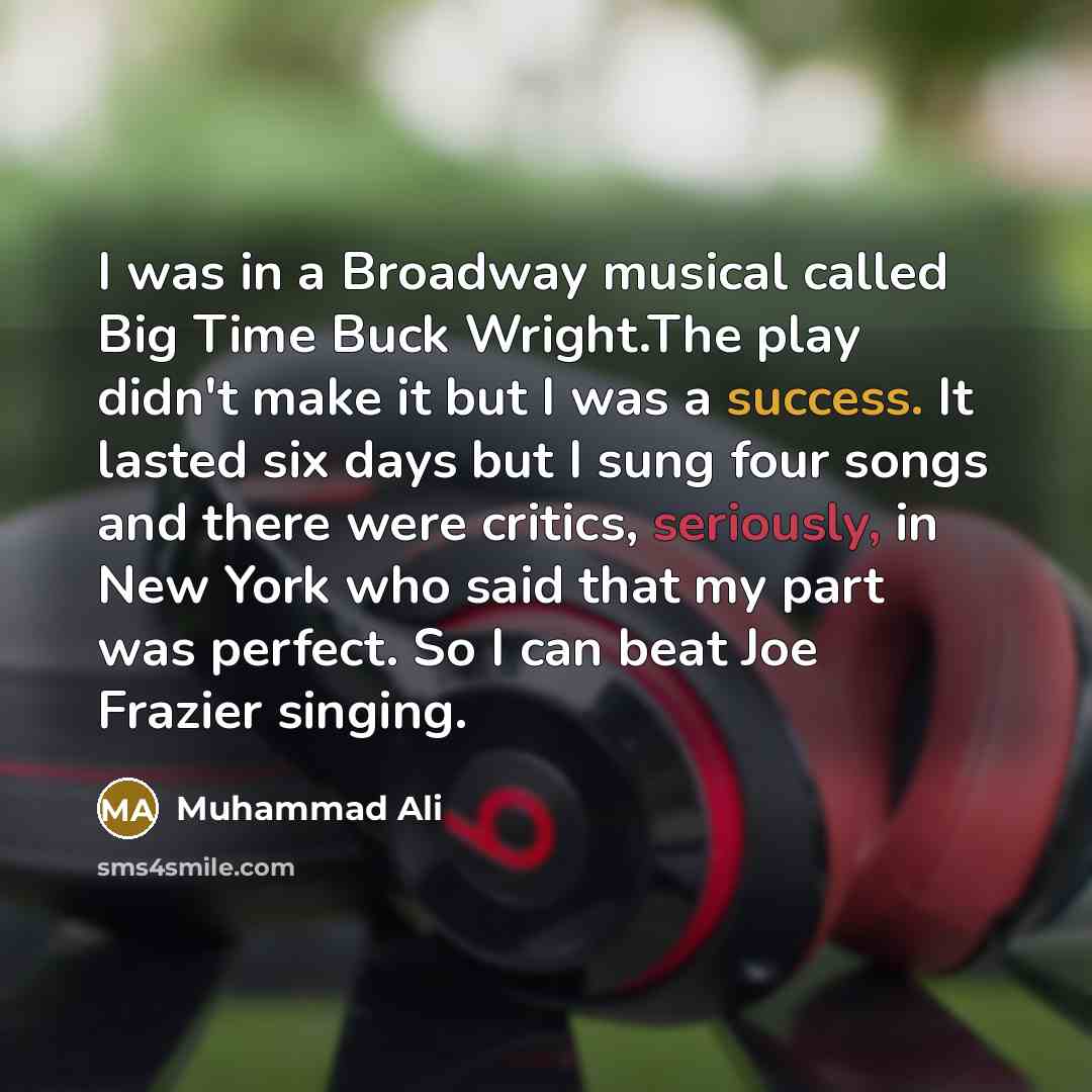 “I was in a Broadway musical called Big Time Buck Wright.The play didn't make it but I was a success. It lasted six days but I sung four songs and there were critics, seriously, in New York who said that my part was perfect. So I can beat Joe Frazier singing.” quote by Muhammad Ali