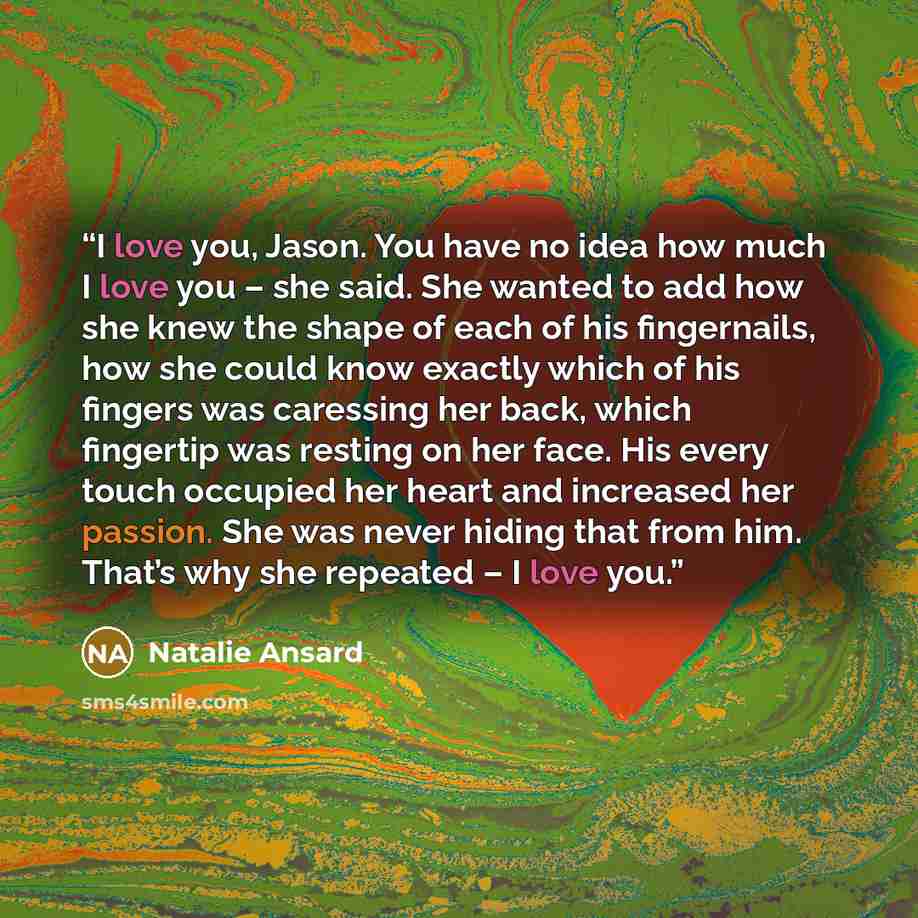 “I love you, Jason. You have no idea how much I love you – she said. She wanted to add how she knew the shape of each of his fingernails, how she could know exactly which of his fingers was caressing her back, which fingertip was resting on her face. His every touch occupied her heart and increased…” quote by Natalie Ansard