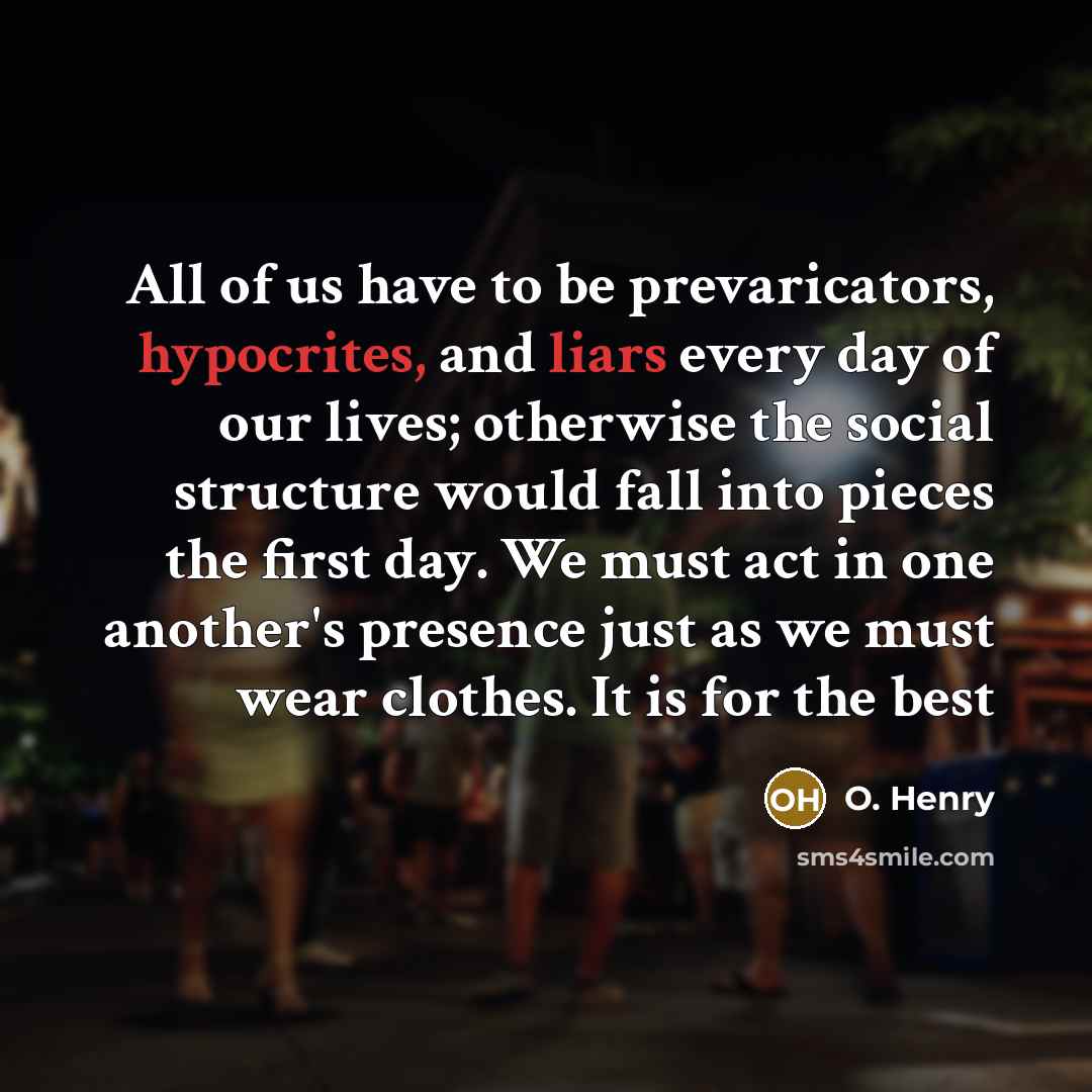 “All of us have to be prevaricators, hypocrites, and liars every day of our lives; otherwise the social structure would fall into pieces the first day. We must act in one another's presence just as we must wear clothes. It is for the best” quote by O. Henry