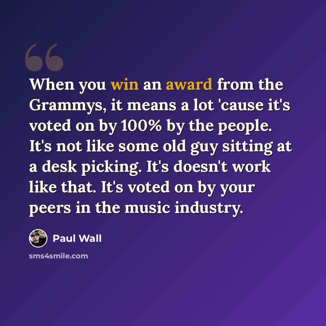 “When you win an award from the Grammys, it means a lot 'cause it's voted on by 100% by the people. It's not like some old guy sitting at a desk picking. It's doesn't work like that. It's voted on by your peers in the music industry.” quote by Paul Wall