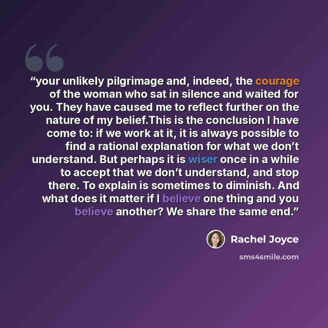 “your unlikely pilgrimage and, indeed, the courage of the woman who sat in silence and waited for you. They have caused me to reflect further on the nature of my belief.This is the conclusion I have come to: if we work at it, it is always possible to find a rational explanation for what we don’t…” quote by Rachel Joyce