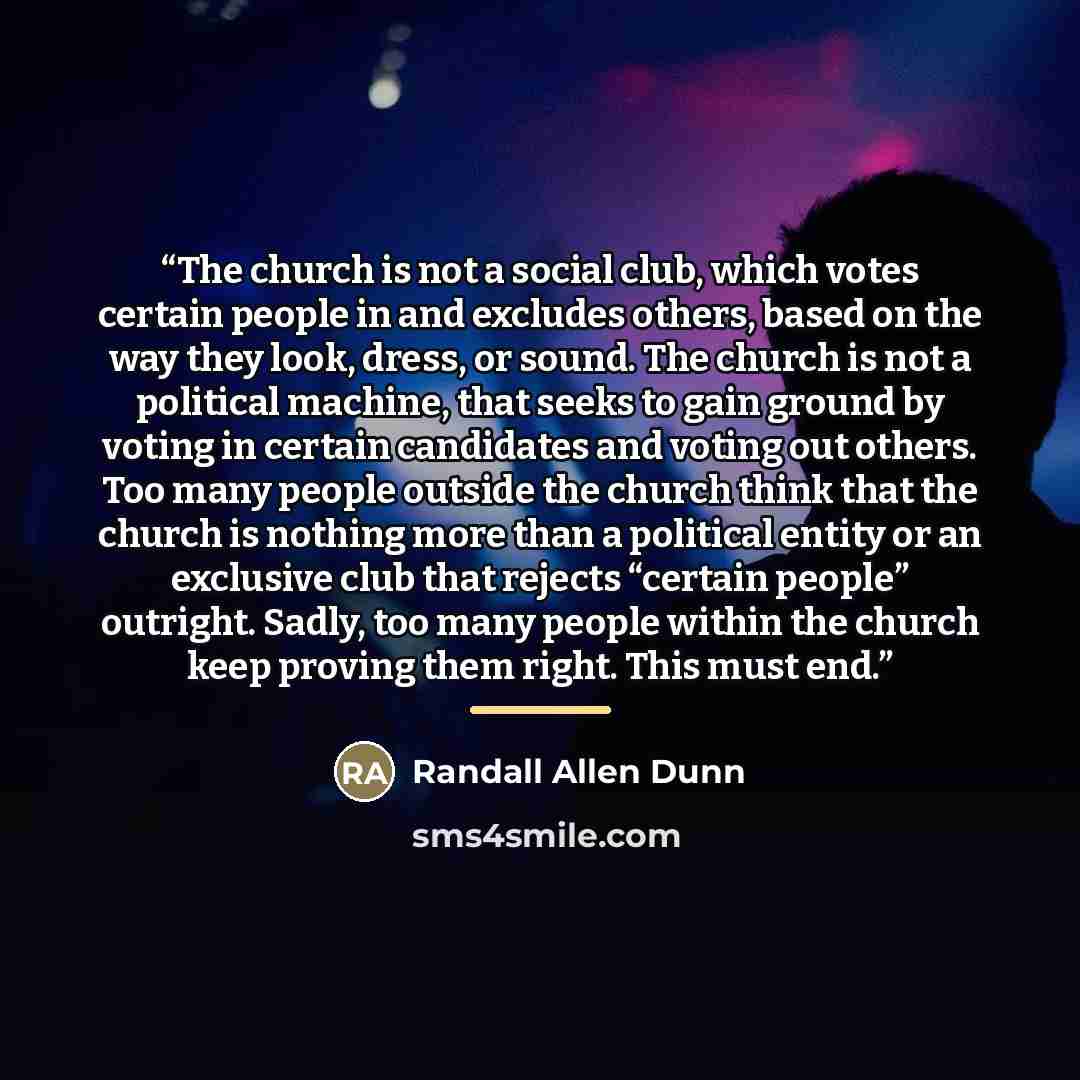 “The church is not a social club, which votes certain people in and excludes others, based on the way they look, dress, or sound. The church is not a political machine, that seeks to gain ground by voting in certain candidates and voting out others. Too many people outside the church think that the…” quote by Randall Allen Dunn