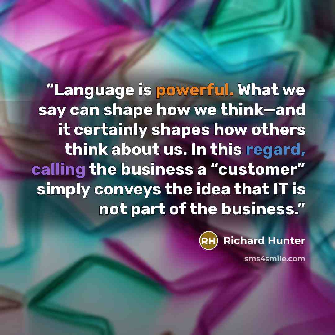 “Language is powerful. What we say can shape how we think—and it certainly shapes how others think about us. In this regard, calling the business a “customer” simply conveys the idea that IT is not part of the business.” quote by Richard Hunter