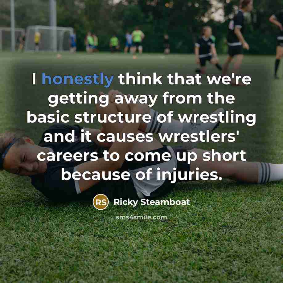 “I honestly think that we're getting away from the basic structure of wrestling and it causes wrestlers' careers to come up short because of injuries.” quote by Ricky Steamboat