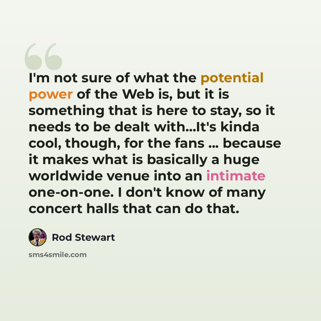 “I'm not sure of what the potential power of the Web is, but it is something that is here to stay, so it needs to be dealt with...It's kinda cool, though, for the fans ... because it makes what is basically a huge worldwide venue into an intimate one-on-one. I don't know of many concert halls that…” quote by Rod Stewart