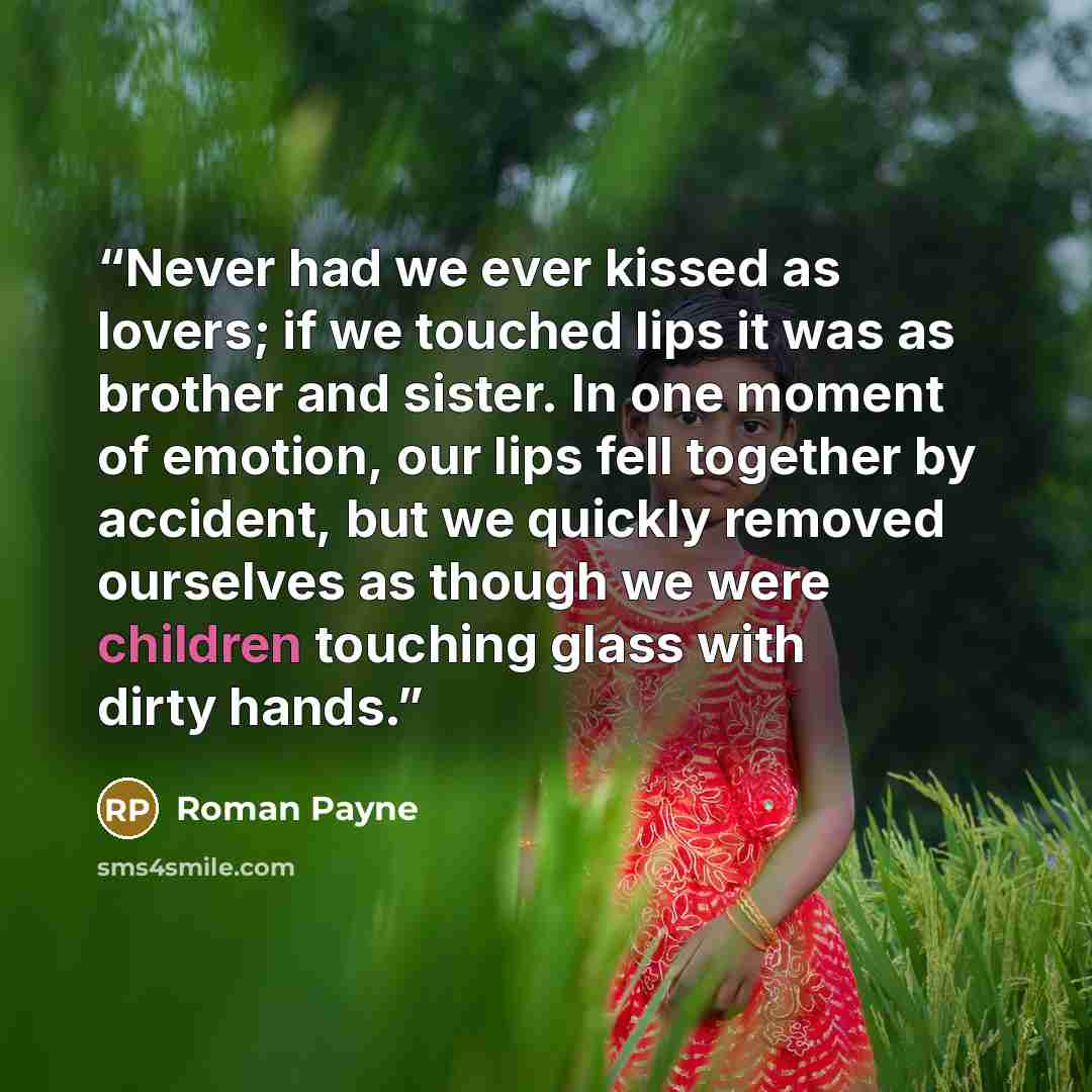 “Never had we ever kissed as lovers; if we touched lips it was as brother and sister. In one moment of emotion, our lips fell together by accident, but we quickly removed ourselves as though we were children touching glass with dirty hands.” quote by Roman Payne
