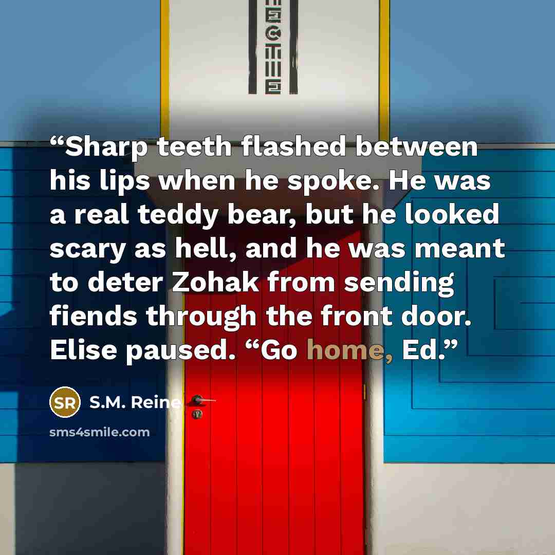 “Sharp teeth flashed between his lips when he spoke. He was a real teddy bear, but he looked scary as hell, and he was meant to deter Zohak from sending fiends through the front door. Elise paused. “Go home, Ed.” quote by S.M. Reine