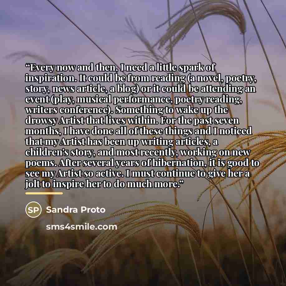 “Every now and then, I need a little spark of inspiration. It could be from reading (a novel, poetry, story, news article, a blog) or it could be attending an event (play, musical performance, poetry reading, writers conference). Something to wake up the drowsy Artist that lives within. For the…” quote by Sandra Proto