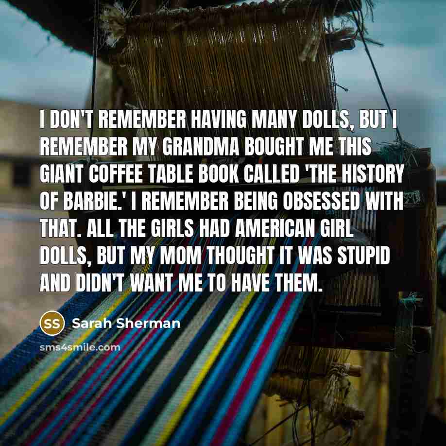 “I don't remember having many dolls, but I remember my grandma bought me this giant coffee table book called 'The History of Barbie.' I remember being obsessed with that. All the girls had American Girl dolls, but my mom thought it was stupid and didn't want me to have them.” quote by Sarah Sherman
