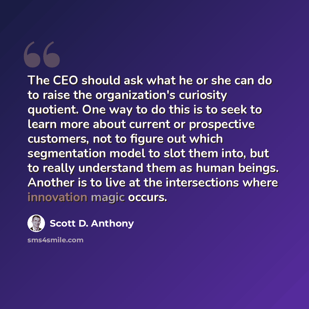 “The CEO should ask what he or she can do to raise the organization's curiosity quotient. One way to do this is to seek to learn more about current or prospective customers, not to figure out which segmentation model to slot them into, but to really understand them as human beings. Another is to…” quote by Scott D. Anthony