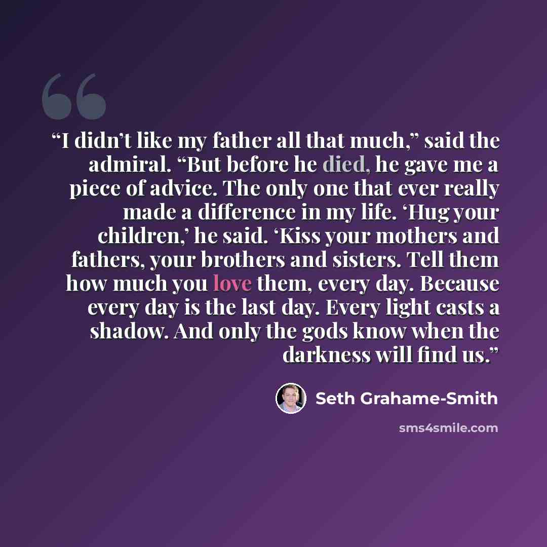 “I didn’t like my father all that much,” said the admiral. “But before he died, he gave me a piece of advice. The only one that ever really made a difference in my life. ‘Hug your children,’ he said. ‘Kiss your mothers and fathers, your brothers and sisters. Tell them how much you love them, every…” quote by Seth Grahame-Smith
