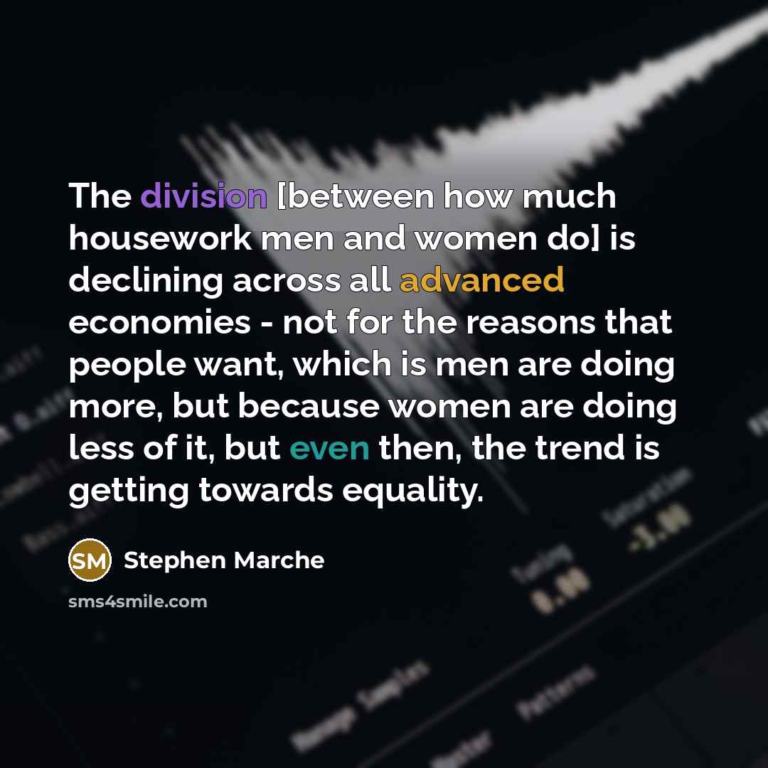 “The division [between how much housework men and women do] is declining across all advanced economies - not for the reasons that people want, which is men are doing more, but because women are doing less of it, but even then, the trend is getting towards equality.” quote by Stephen Marche